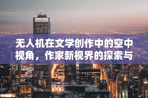 无人机在文学创作中的空中视角，作家新视界的探索与挑战