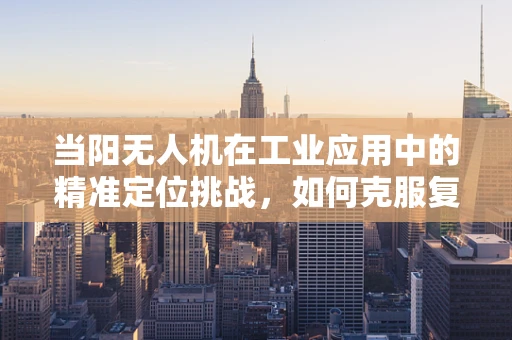 当阳无人机在工业应用中的精准定位挑战，如何克服复杂地形下的导航难题？