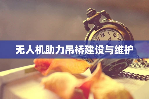 无人机助力吊桥建设与维护
