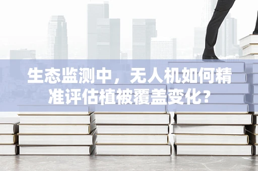 生态监测中，无人机如何精准评估植被覆盖变化？