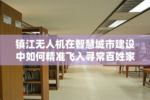 镇江无人机在智慧城市建设中如何精准飞入寻常百姓家？