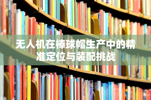 无人机在棒球帽生产中的精准定位与装配挑战