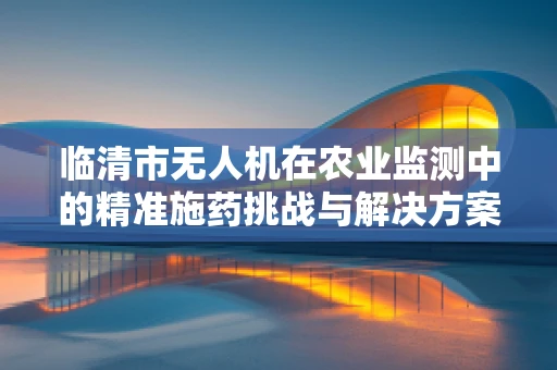 临清市无人机在农业监测中的精准施药挑战与解决方案