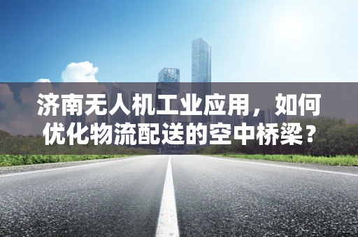 济南无人机工业应用，如何优化物流配送的空中桥梁？