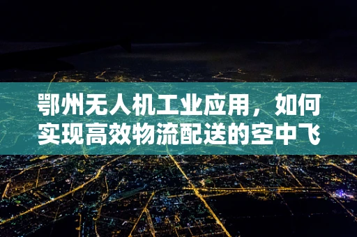 鄂州无人机工业应用，如何实现高效物流配送的空中飞跃？