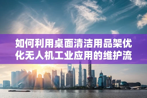如何利用桌面清洁用品架优化无人机工业应用的维护流程？