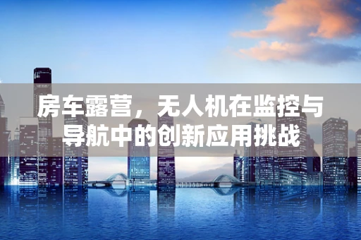 房车露营，无人机在监控与导航中的创新应用挑战