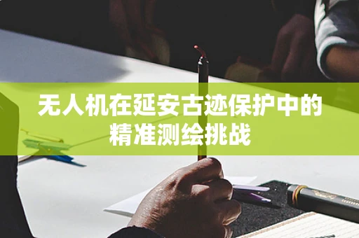 无人机在延安古迹保护中的精准测绘挑战