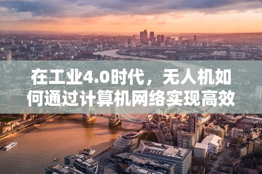 在工业4.0时代，无人机如何通过计算机网络实现高效协同？