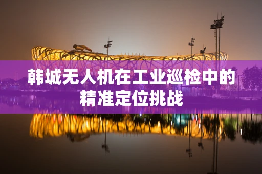 韩城无人机在工业巡检中的精准定位挑战
