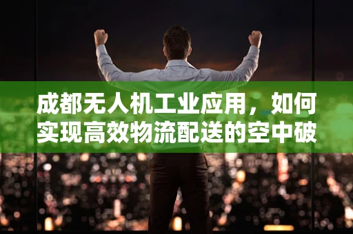 成都无人机工业应用，如何实现高效物流配送的空中破局？