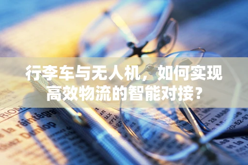 行李车与无人机，如何实现高效物流的智能对接？