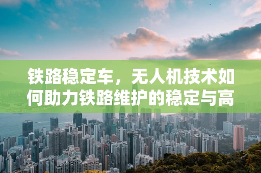 铁路稳定车，无人机技术如何助力铁路维护的稳定与高效？