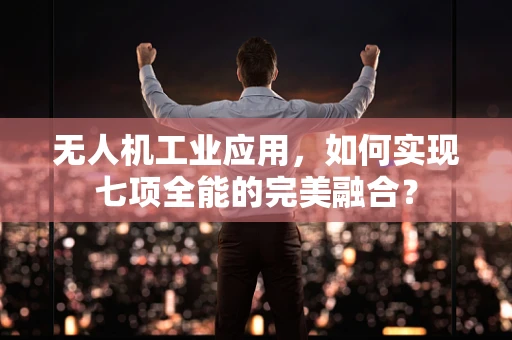 无人机工业应用，如何实现七项全能的完美融合？