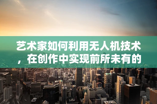 艺术家如何利用无人机技术，在创作中实现前所未有的视角？