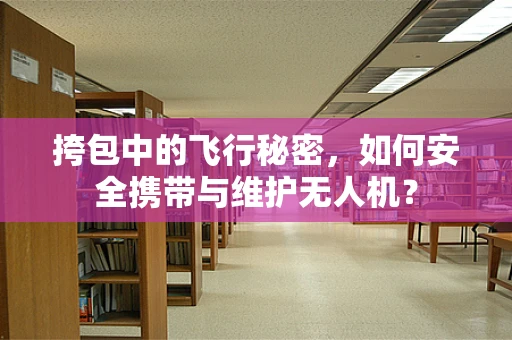 挎包中的飞行秘密，如何安全携带与维护无人机？