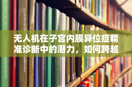无人机在子宫内膜异位症精准诊断中的潜力，如何跨越医疗与科技的边界？