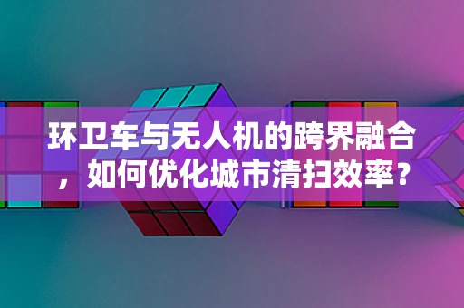环卫车与无人机的跨界融合，如何优化城市清扫效率？