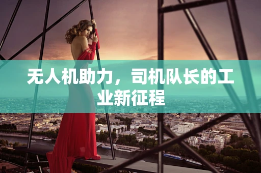 无人机助力，司机队长的工业新征程