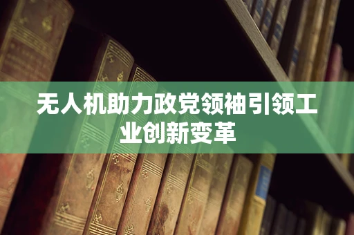 无人机助力政党领袖引领工业创新变革