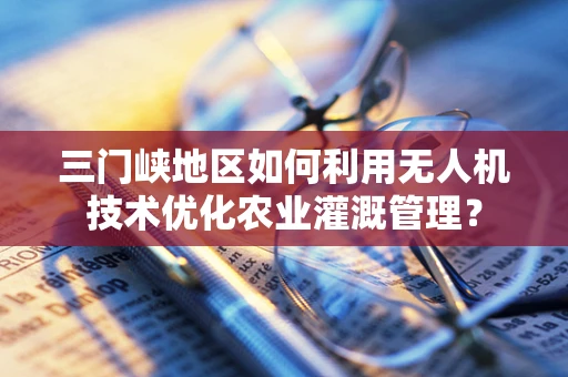 三门峡地区如何利用无人机技术优化农业灌溉管理？