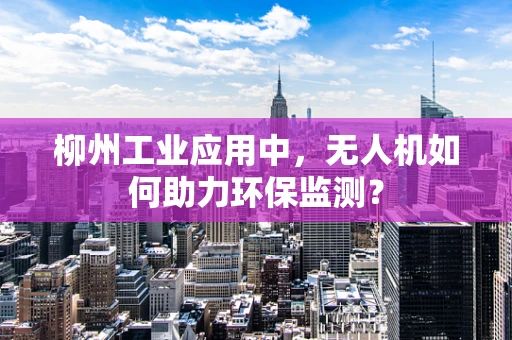 柳州工业应用中，无人机如何助力环保监测？