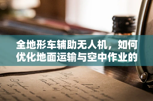 全地形车辅助无人机，如何优化地面运输与空中作业的协同？