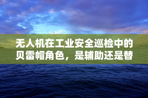 无人机在工业安全巡检中的贝雷帽角色，是辅助还是替代？