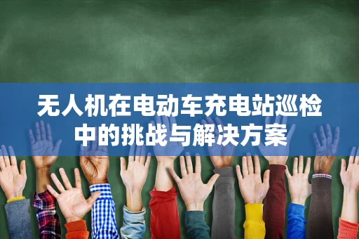 无人机在电动车充电站巡检中的挑战与解决方案