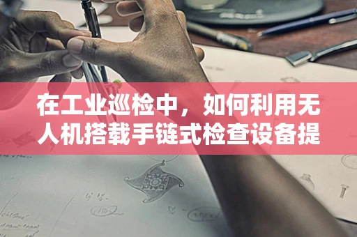 在工业巡检中，如何利用无人机搭载手链式检查设备提升安全与效率？