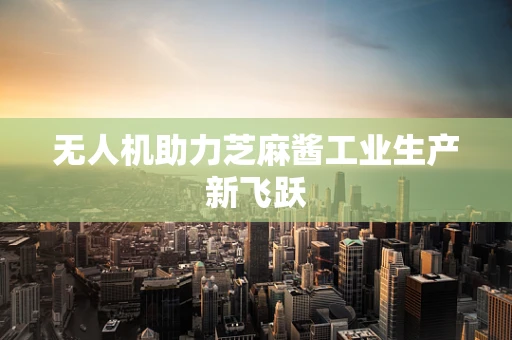 无人机助力芝麻酱工业生产新飞跃