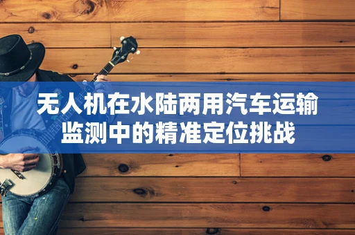 无人机在水陆两用汽车运输监测中的精准定位挑战