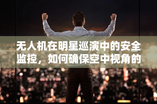 无人机在明星巡演中的安全监控，如何确保空中视角的万无一失？