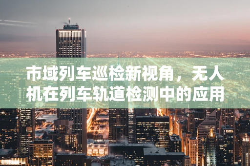 市域列车巡检新视角，无人机在列车轨道检测中的应用挑战与解决方案