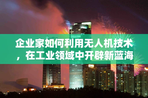 企业家如何利用无人机技术，在工业领域中开辟新蓝海？