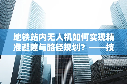 地铁站内无人机如何实现精准避障与路径规划？——技术挑战与解决方案