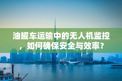 油罐车运输中的无人机监控，如何确保安全与效率？
