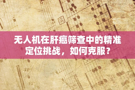 无人机在肝癌筛查中的精准定位挑战，如何克服？