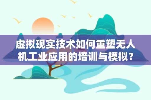 虚拟现实技术如何重塑无人机工业应用的培训与模拟？