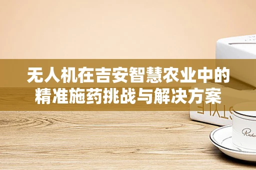 无人机在吉安智慧农业中的精准施药挑战与解决方案
