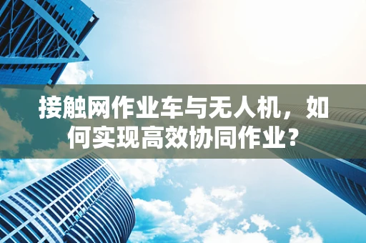 接触网作业车与无人机，如何实现高效协同作业？
