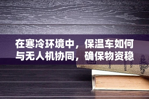 在寒冷环境中，保温车如何与无人机协同，确保物资稳定运输？