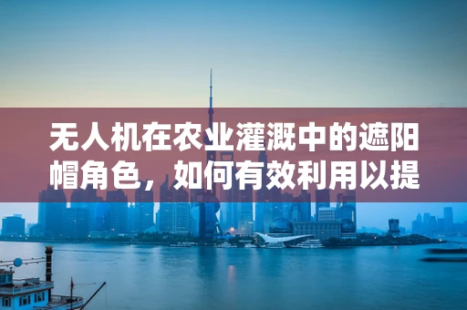 无人机在农业灌溉中的遮阳帽角色，如何有效利用以提升效率？