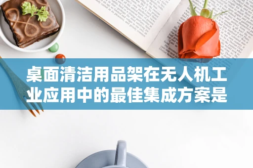 桌面清洁用品架在无人机工业应用中的最佳集成方案是什么？