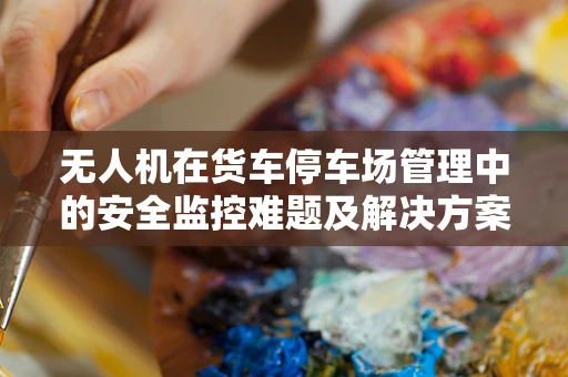 无人机在货车停车场管理中的安全监控难题及解决方案