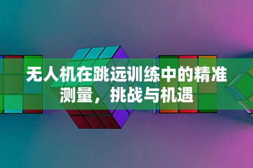 无人机在跳远训练中的精准测量，挑战与机遇