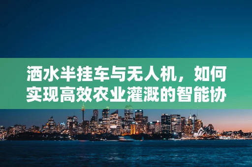 洒水半挂车与无人机，如何实现高效农业灌溉的智能协同？