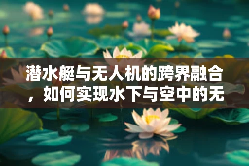 潜水艇与无人机的跨界融合，如何实现水下与空中的无缝对接？