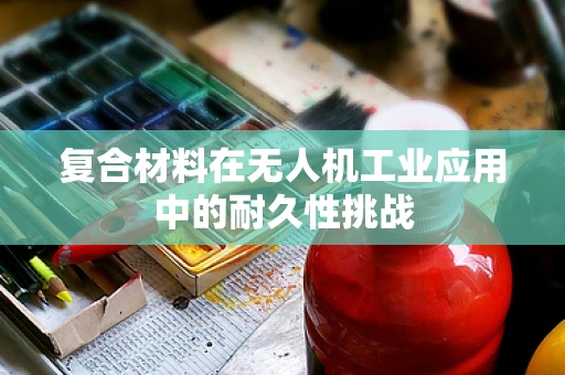 复合材料在无人机工业应用中的耐久性挑战