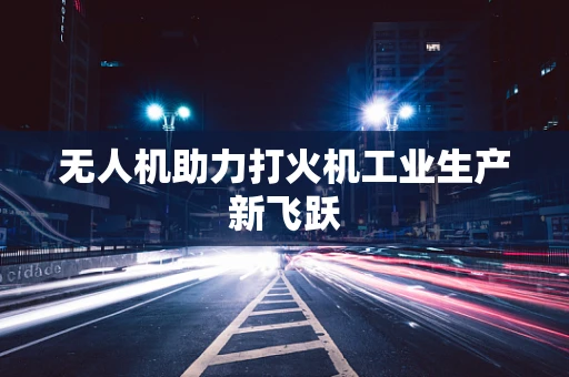 无人机助力打火机工业生产新飞跃